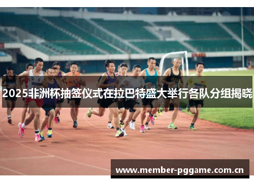 2025非洲杯抽签仪式在拉巴特盛大举行各队分组揭晓